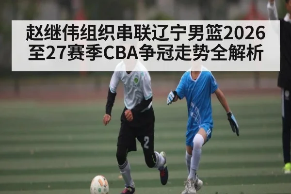 赵继伟组织串联辽宁男篮2026至27赛季CBA争冠走势全解析