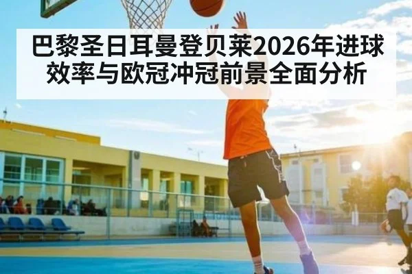 巴黎圣日耳曼登贝莱2026年进球效率与欧冠冲冠前景全面分析