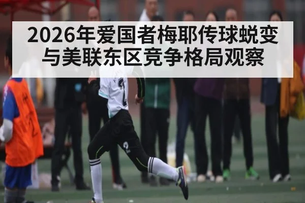 2026年爱国者梅耶传球蜕变与美联东区竞争格局观察